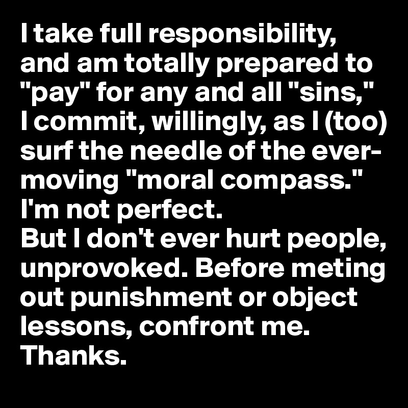 I take full responsibility, and am totally prepared to "pay" for any and all "sins," I commit, willingly, as I (too) surf the needle of the ever-moving "moral compass." I'm not perfect. 
But I don't ever hurt people, unprovoked. Before meting out punishment or object lessons, confront me. Thanks.