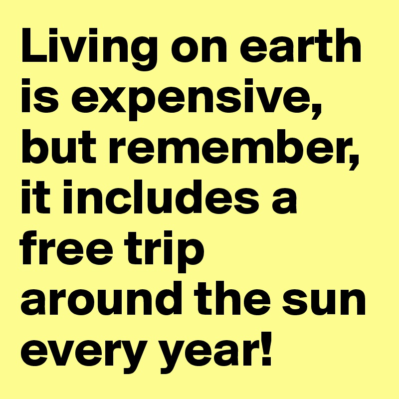 Living on earth is expensive, but remember, it includes a free trip around the sun every year!