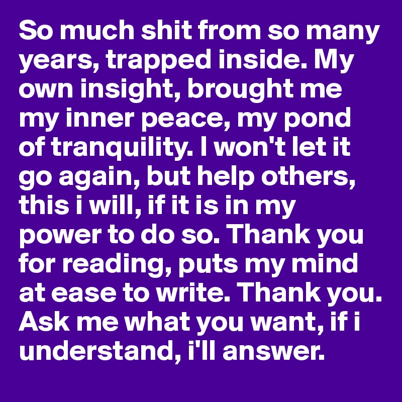 So much shit from so many years, trapped inside. My own insight, brought me my inner peace, my pond of tranquility. I won't let it go again, but help others, this i will, if it is in my power to do so. Thank you for reading, puts my mind at ease to write. Thank you. Ask me what you want, if i understand, i'll answer.