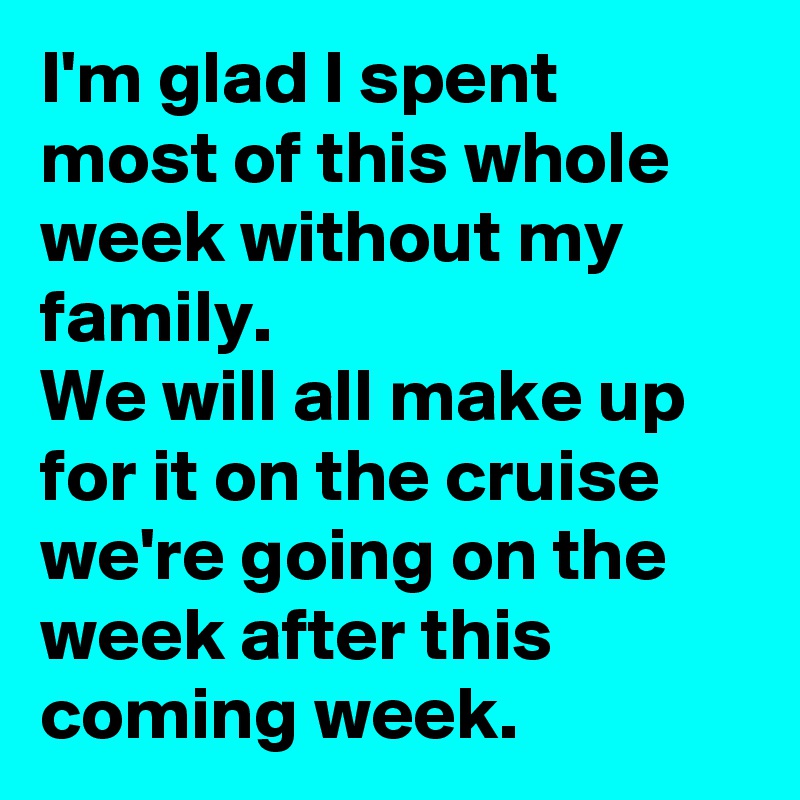 I'm glad I spent most of this whole week without my family. 
We will all make up for it on the cruise we're going on the week after this coming week. 