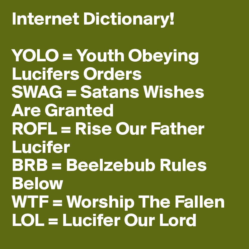 Internet Dictionary!

YOLO = Youth Obeying Lucifers Orders
SWAG = Satans Wishes Are Granted
ROFL = Rise Our Father Lucifer
BRB = Beelzebub Rules Below
WTF = Worship The Fallen
LOL = Lucifer Our Lord