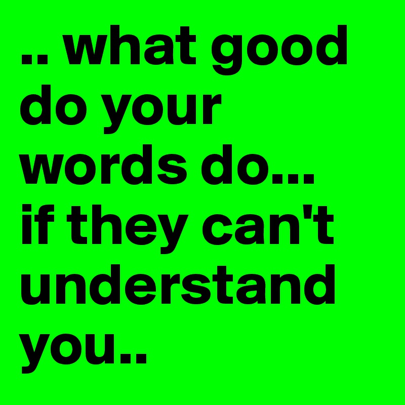 .. what good do your words do...
if they can't understand you..