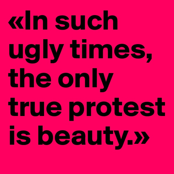 «In such    ugly times, the only true protest is beauty.»