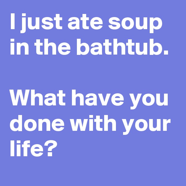 I just ate soup in the bathtub. 

What have you done with your life? 