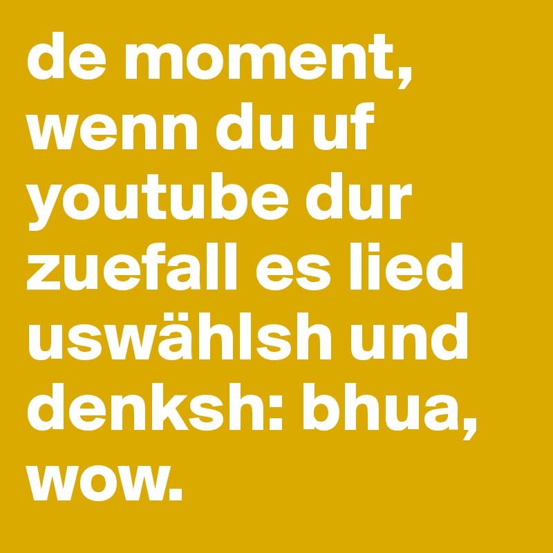 de moment, wenn du uf youtube dur zuefall es lied uswählsh und denksh: bhua, wow.