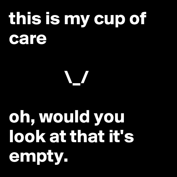 this is my cup of care
         
               \_/

oh, would you look at that it's empty.