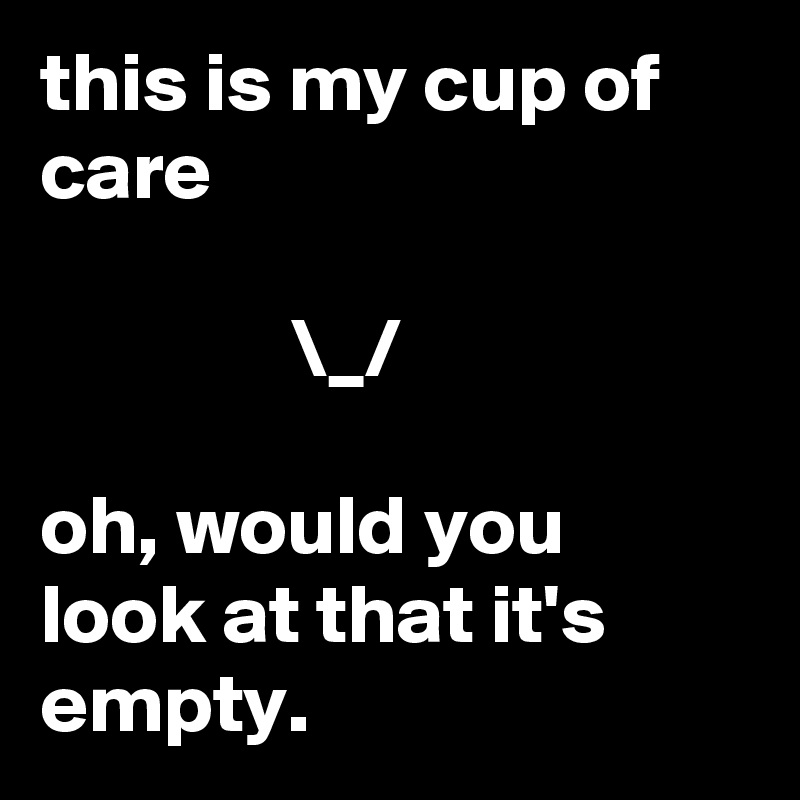this is my cup of care
         
               \_/

oh, would you look at that it's empty.