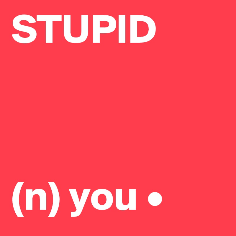 STUPID



(n) you •