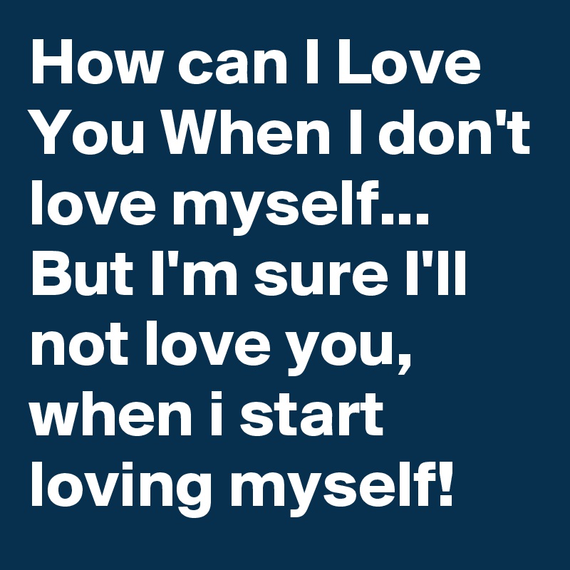 How can I Love You When I don't love myself... But I'm sure I'll not ...