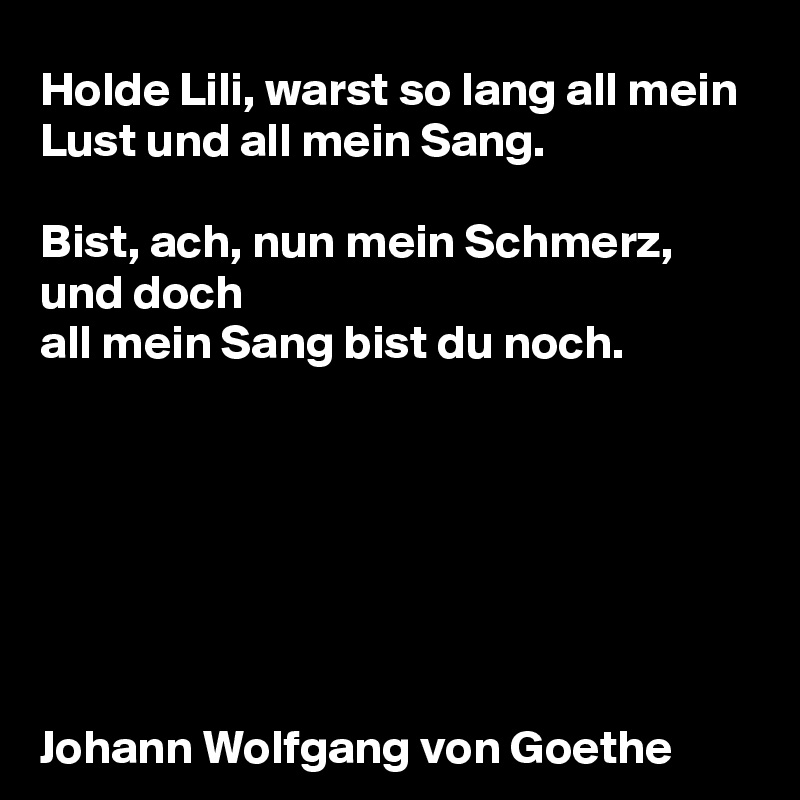 Holde Lili, warst so lang all mein Lust und all mein Sang.

Bist, ach, nun mein Schmerz, und doch
all mein Sang bist du noch.







Johann Wolfgang von Goethe