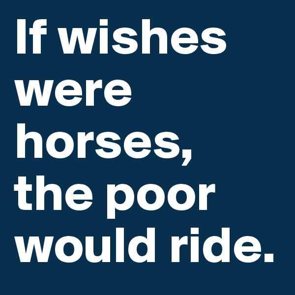 If wishes were horses, the poor would ride.
