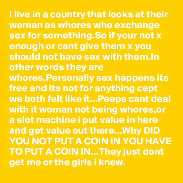 I live in a country that looks at their woman as whores who exchange sex for something.So if your not x enough or cant give them x you should not have sex with them.In other words they are whores.Personally sex happens its free and its not for anything cept we both felt like it...Peeps cant deal with it woman not being whores,or a slot machine i put value in here and get value out there...Why DID YOU NOT PUT A COIN IN YOU HAVE TO PUT A COIN IN...They just dont get me or the girls i knew.