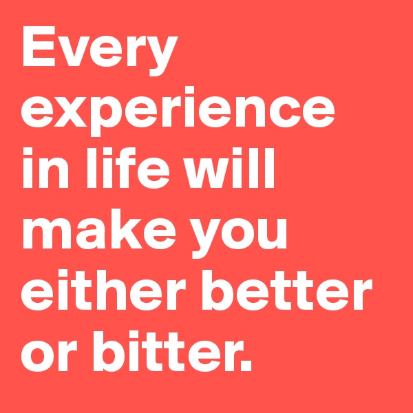 Every experience in life will make you either better or bitter.