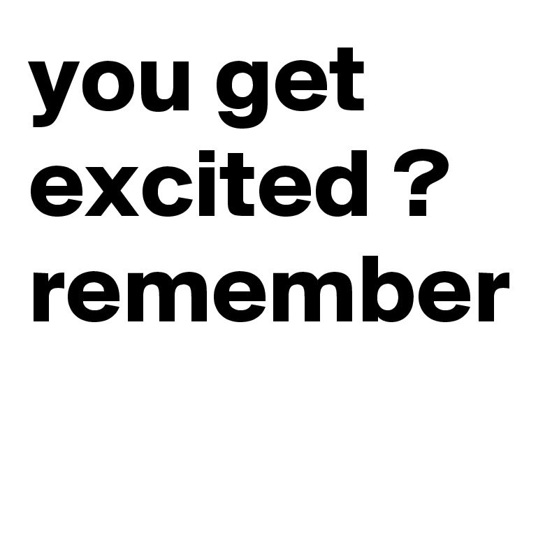 you get excited ? remember