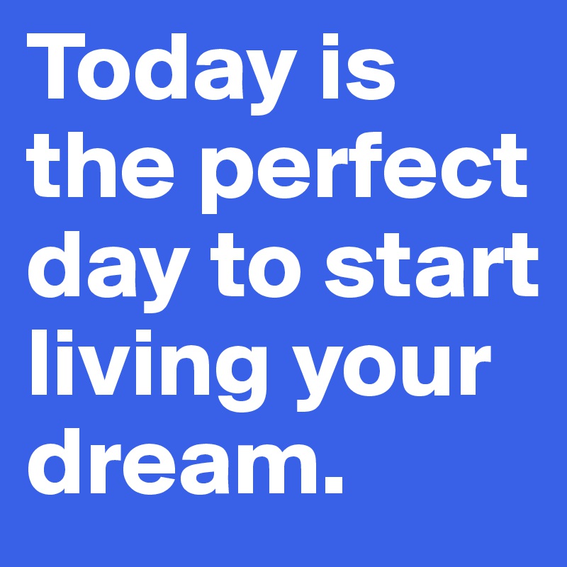 Today is the perfect day to start living your dream.