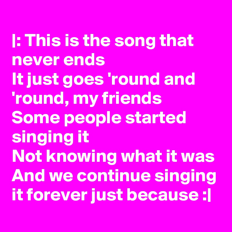 
|: This is the song that never ends
It just goes 'round and 'round, my friends
Some people started singing it
Not knowing what it was
And we continue singing it forever just because :|