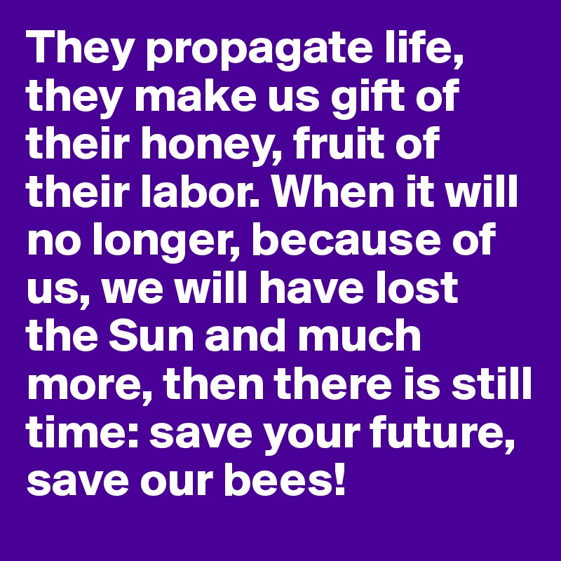They propagate life, they make us gift of their honey, fruit of their labor. When it will no longer, because of us, we will have lost the Sun and much more, then there is still time: save your future, 
save our bees!