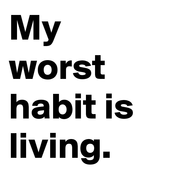 My worst habit is living.