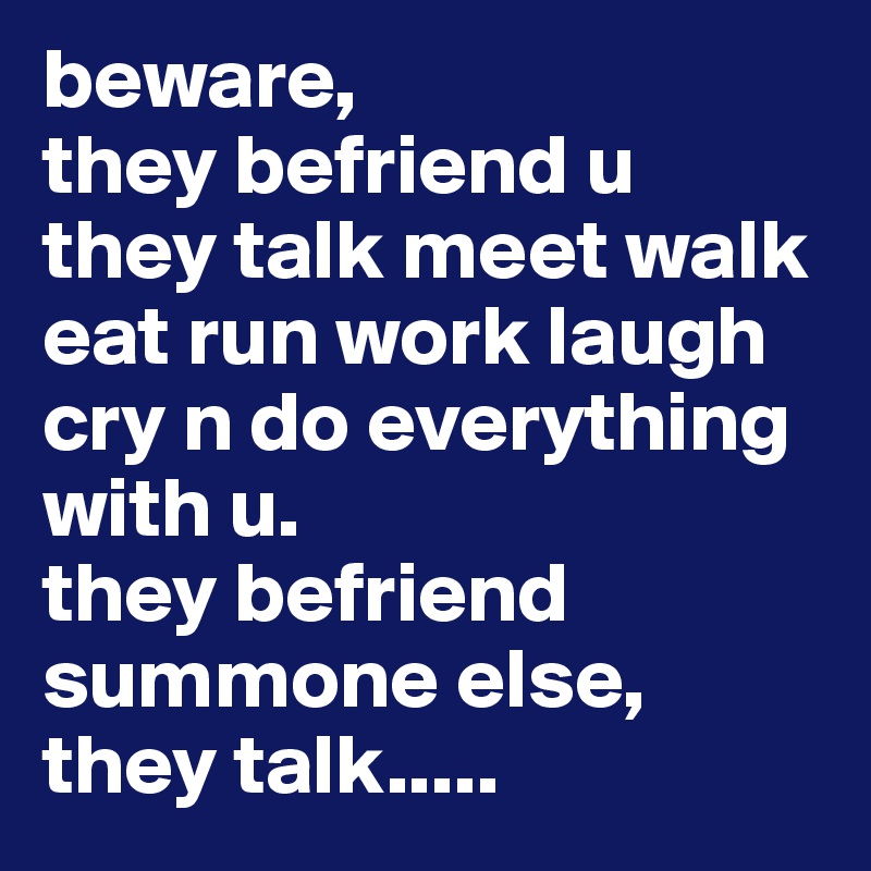 beware, 
they befriend u 
they talk meet walk eat run work laugh cry n do everything with u.
they befriend summone else,
they talk..... 