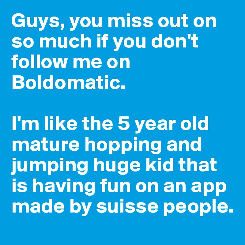 Guys, you miss out on so much if you don't follow me on Boldomatic.

I'm like the 5 year old mature hopping and jumping huge kid that is having fun on an app made by suisse people.