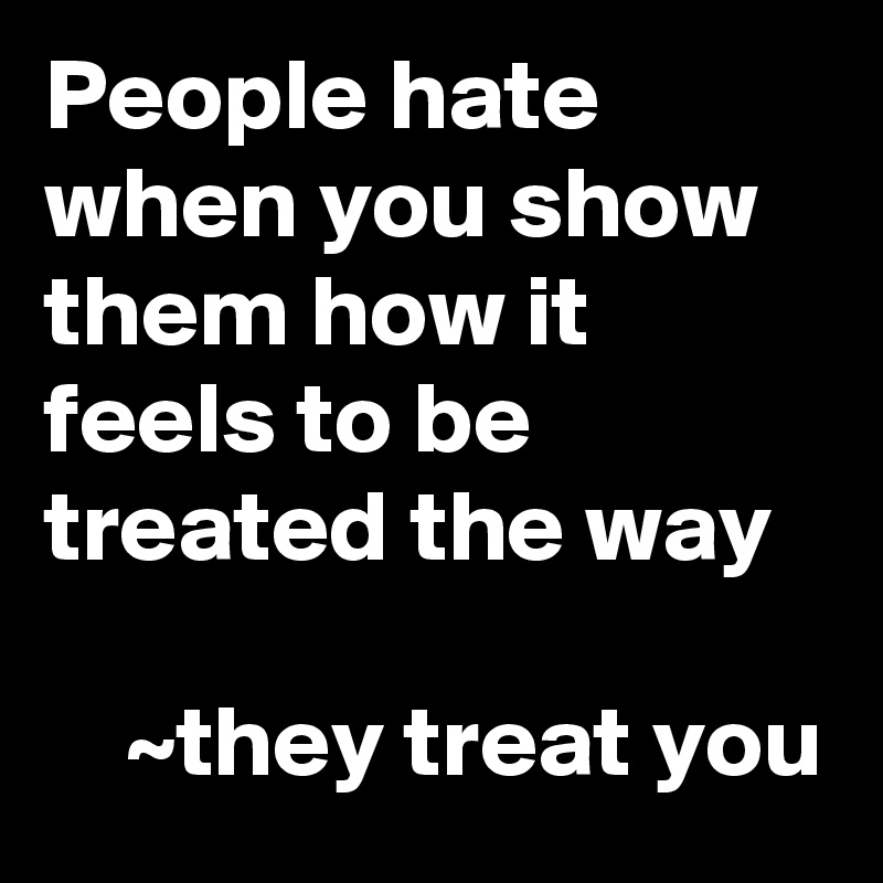 People hate when you show them how it feels to be treated the way

    ~they treat you