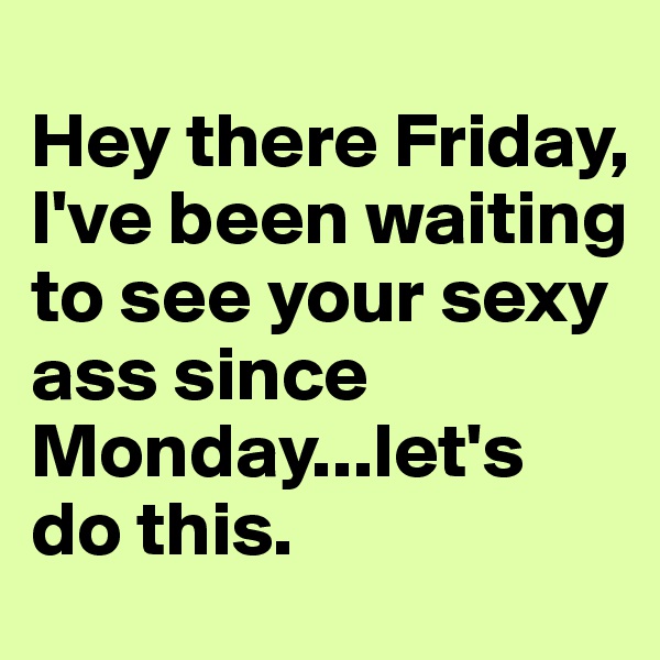 
Hey there Friday,
I've been waiting to see your sexy ass since Monday...let's do this.