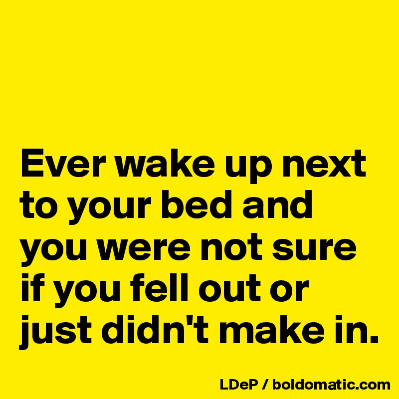 


Ever wake up next to your bed and you were not sure if you fell out or just didn't make in. 