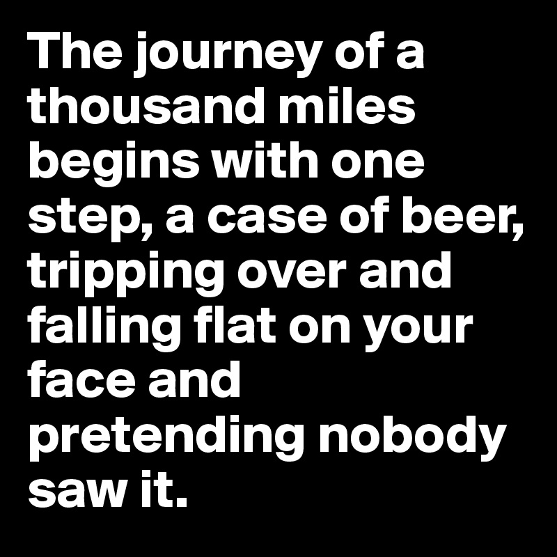 The journey of a thousand miles begins with one step, a case of beer, tripping over and falling flat on your face and pretending nobody saw it. 