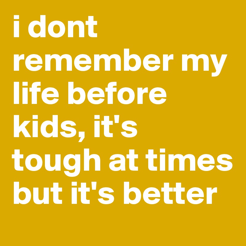 i dont remember my life before kids, it's tough at times but it's better