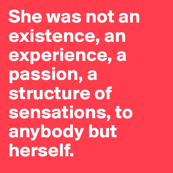She was not an existence, an experience, a passion, a structure of sensations, to anybody but herself.
