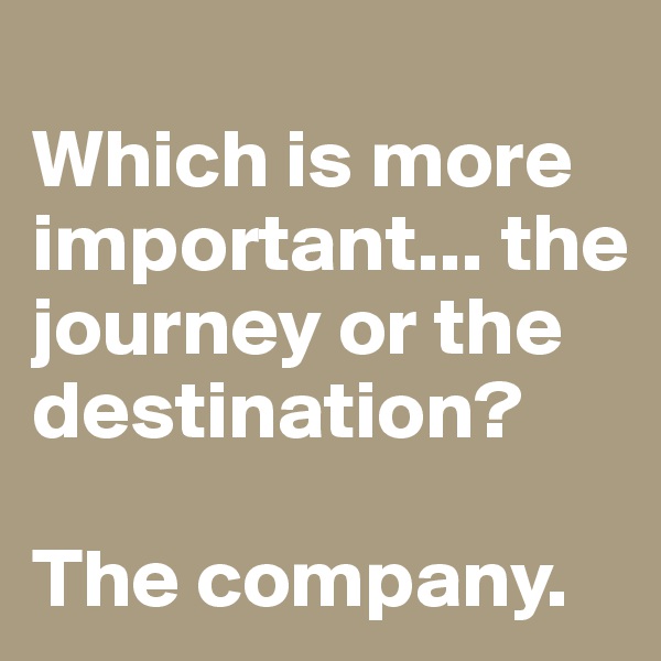
Which is more important... the journey or the destination? 

The company.