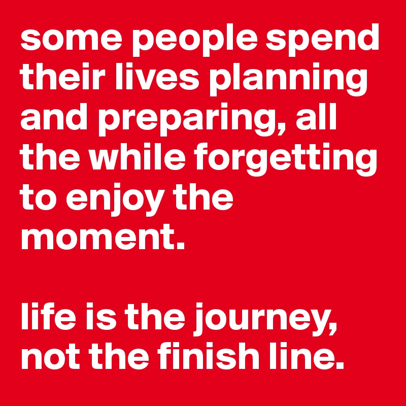 some people spend their lives planning and preparing, all the while forgetting to enjoy the moment. 

life is the journey, not the finish line.