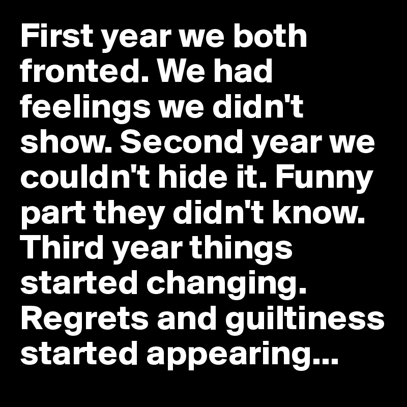 First year we both fronted. We had feelings we didn't show. Second year we couldn't hide it. Funny part they didn't know. Third year things started changing. Regrets and guiltiness started appearing...