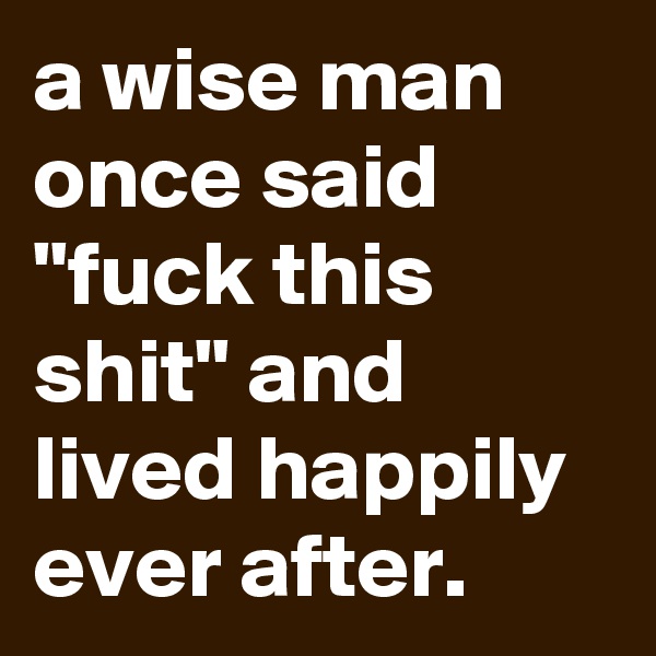 a wise man once said "fuck this shit" and lived happily ever after.