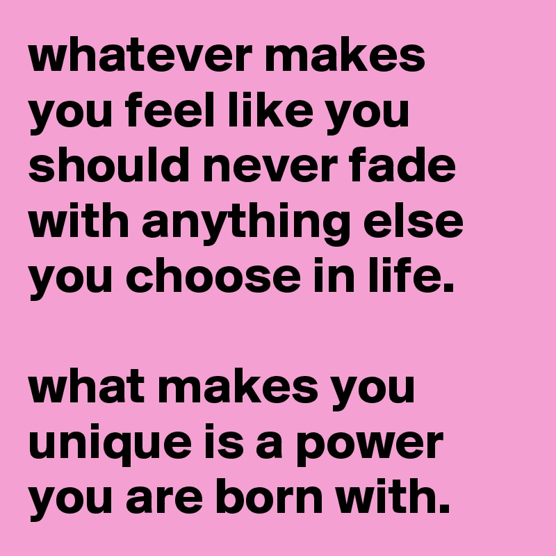 whatever makes you feel like you should never fade with anything else you choose in life.

what makes you unique is a power you are born with.