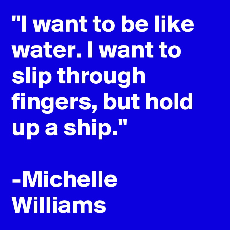 "I want to be like water. I want to slip through fingers, but hold up a ship." 

-Michelle Williams