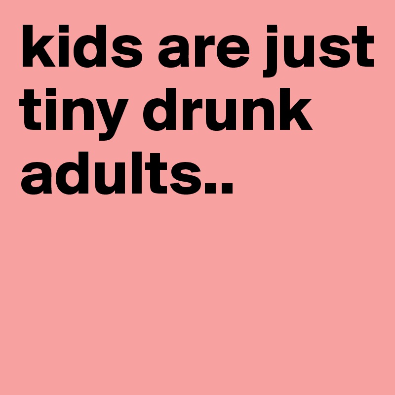 kids are just tiny drunk adults..


