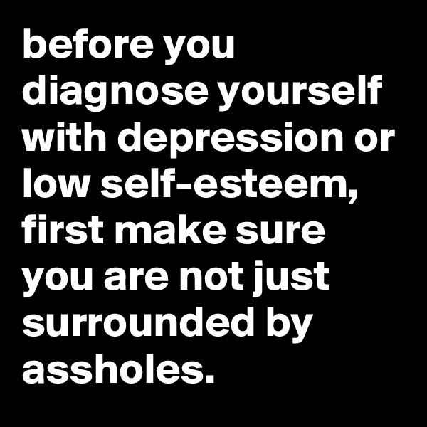 before you diagnose yourself with depression or low self-esteem, first make sure you are not just surrounded by assholes.