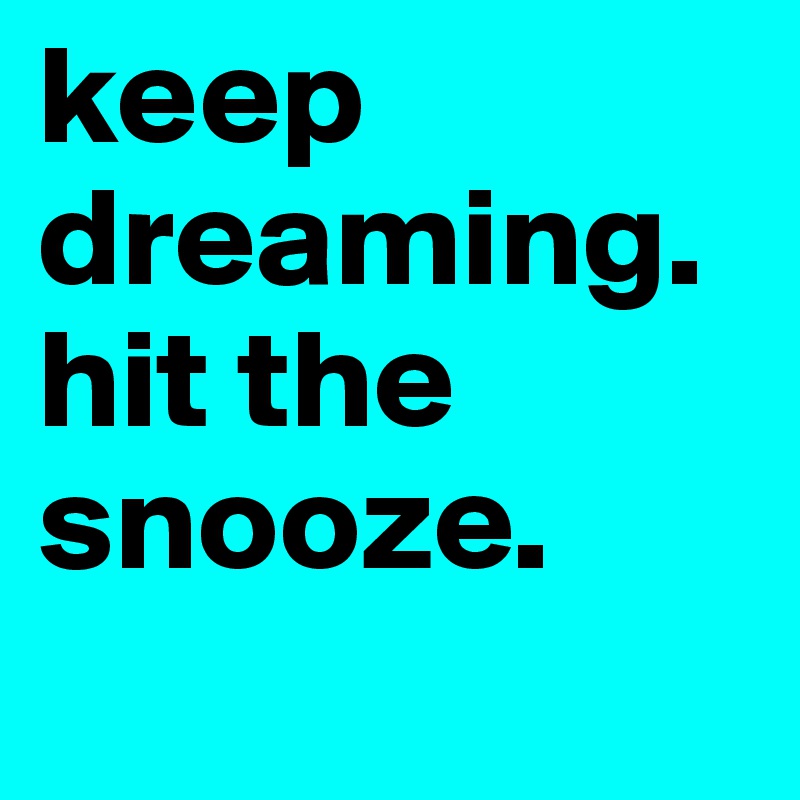 keep dreaming. 
hit the snooze.
