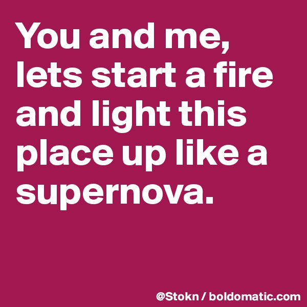 You and me, lets start a fire and light this place up like a supernova.

