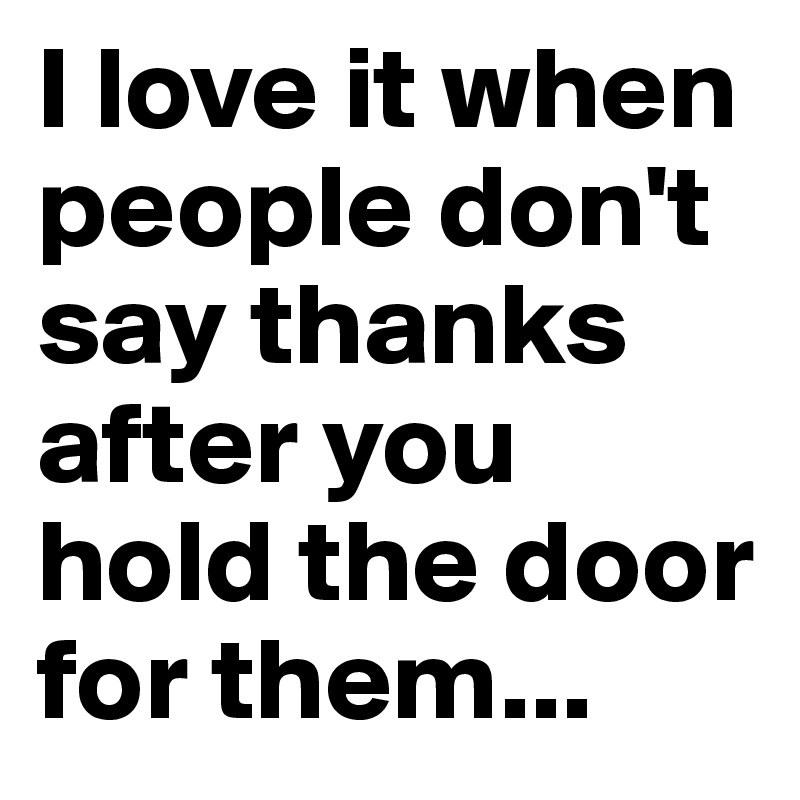 I love it when people don't say thanks after you hold the door for them...