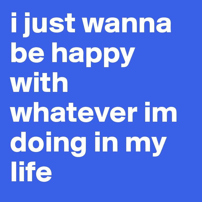 i just wanna be happy with whatever im doing in my life 