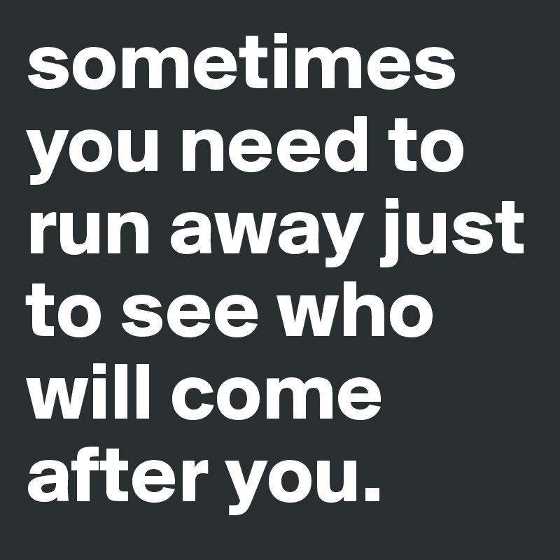 sometimes you need to run away just to see who will come after you.