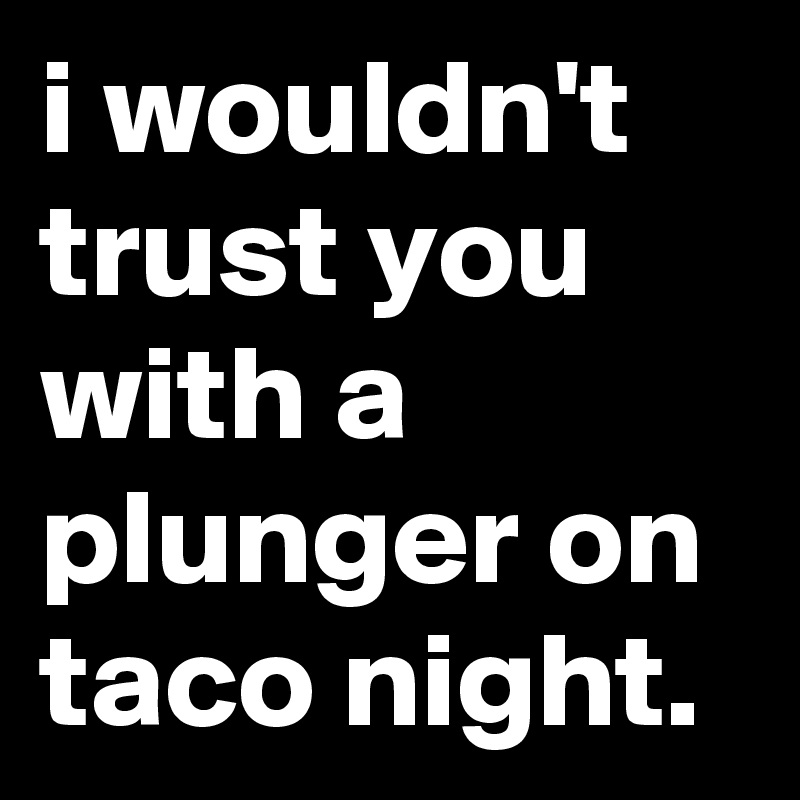 i wouldn't trust you with a plunger on taco night.