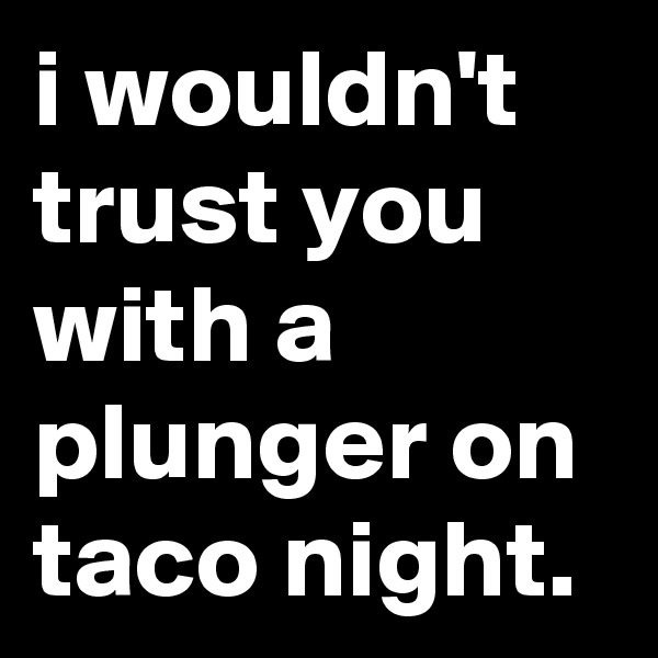 i wouldn't trust you with a plunger on taco night.