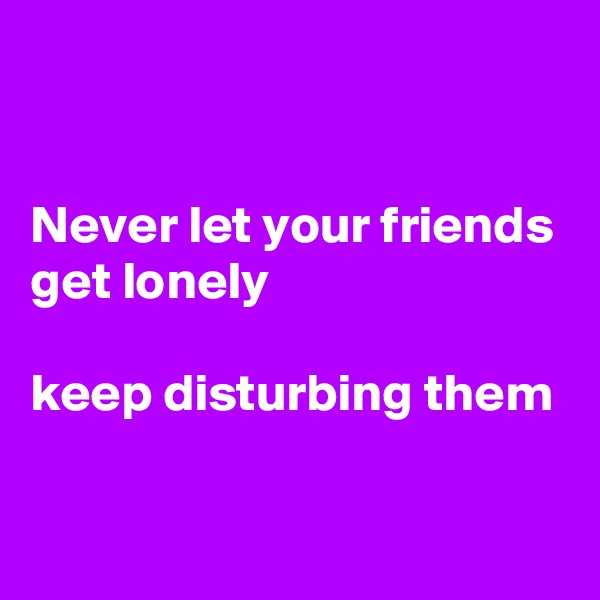 


Never let your friends get lonely

keep disturbing them

