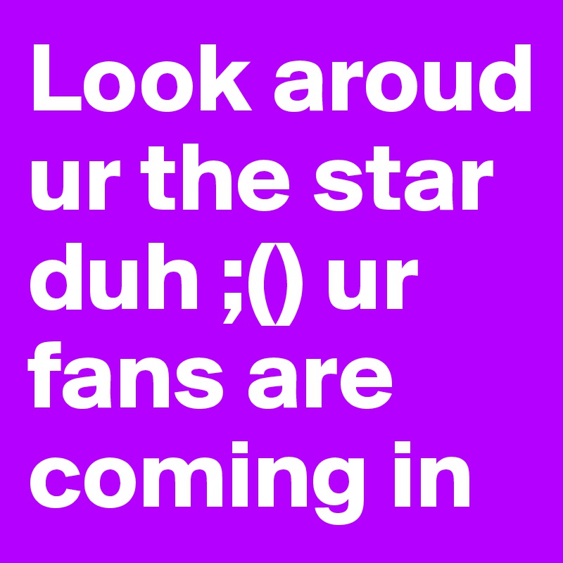 Look aroud ur the star duh ;() ur fans are coming in 