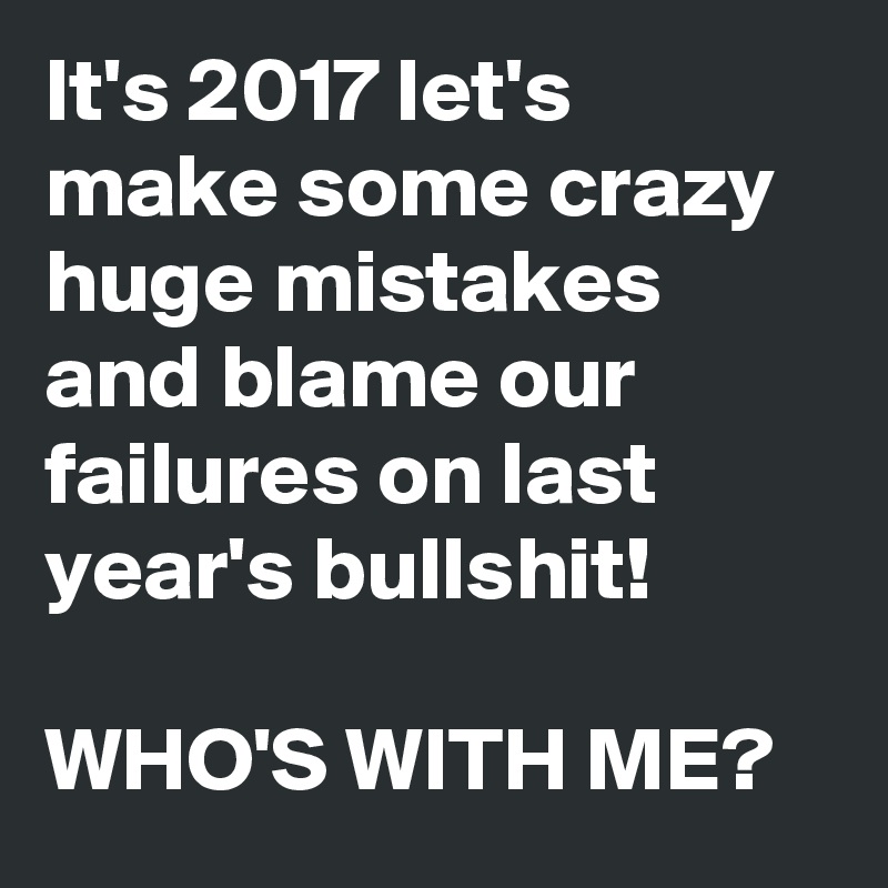 It's 2017 let's make some crazy huge mistakes and blame our failures on last year's bullshit!

WHO'S WITH ME?