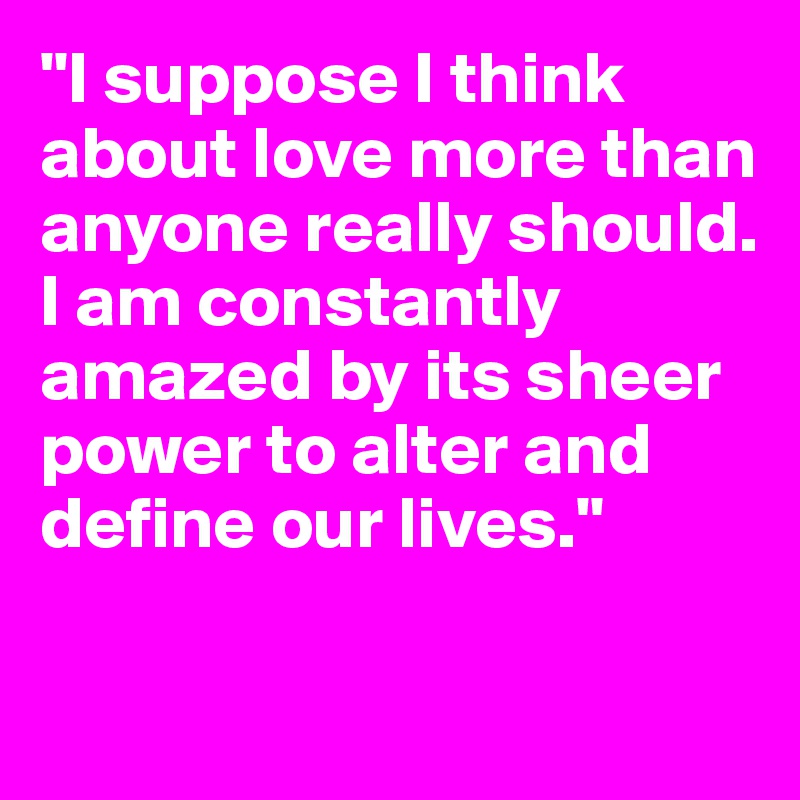 "I suppose I think about love more than anyone really should. I am constantly amazed by its sheer power to alter and define our lives."  

