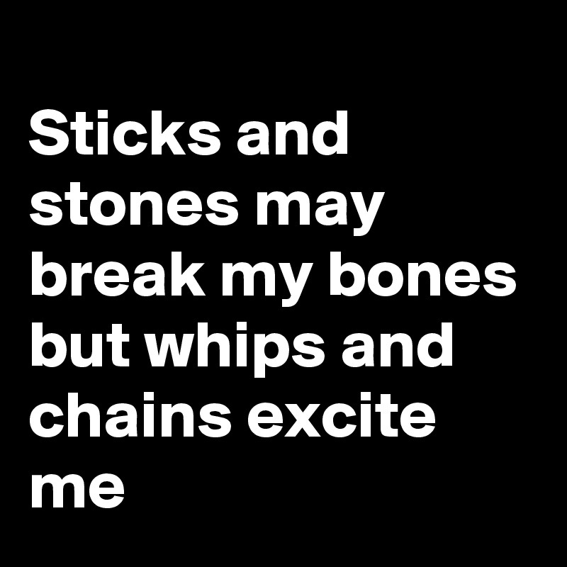
Sticks and stones may break my bones but whips and chains excite me